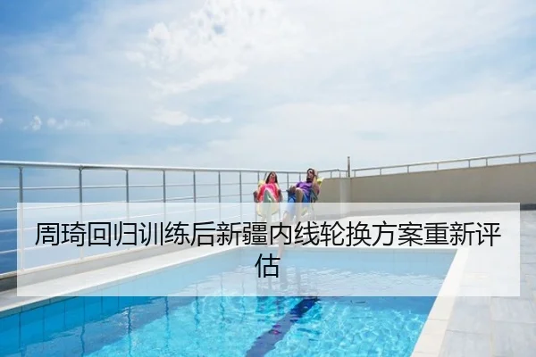 周琦回归训练后新疆内线轮换方案重新评估