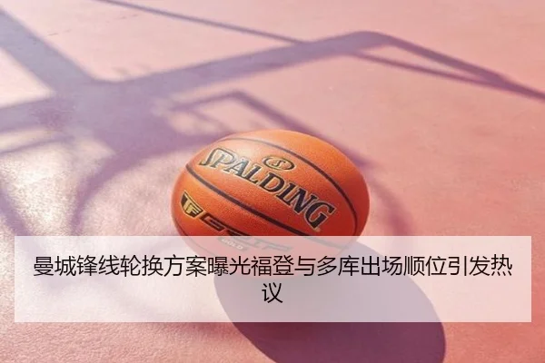 曼城锋线轮换方案曝光福登与多库出场顺位引发热议