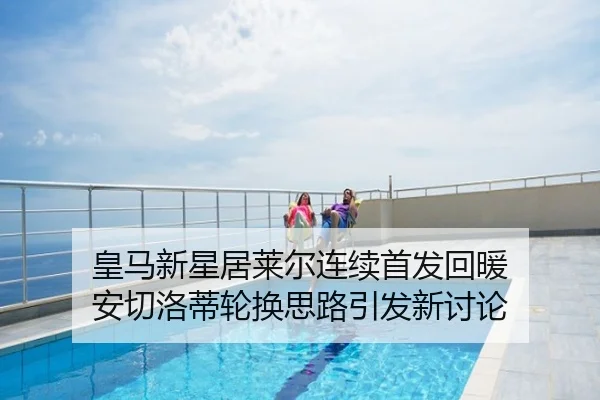皇马新星居莱尔连续首发回暖 安切洛蒂轮换思路引发新讨论
